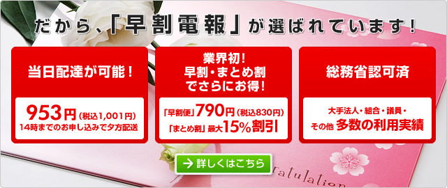だから、「早割電報」が選ばれています。
当日配達が可能! 953円(税込1,001円) 14時までのお申込で夕方配送
業界初!早割・まとめ割でさらにお得! 「早割便」790円(税込830円) 「まとめ割」最大15%割引
総務省認可済 大手法人・組合・議員・そのた多数の利用実績
詳しくはこちら